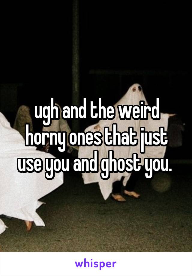 ugh and the weird horny ones that just use you and ghost you. 