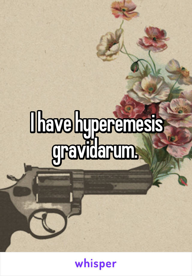 I have hyperemesis gravidarum. 