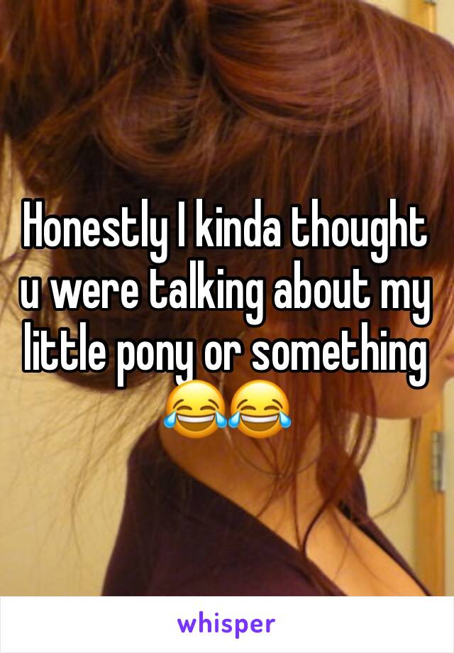 Honestly I kinda thought u were talking about my little pony or something 😂😂