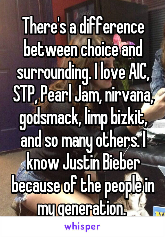 There's a difference between choice and surrounding. I love AIC, STP, Pearl Jam, nirvana, godsmack, limp bizkit, and so many others. I know Justin Bieber because of the people in my generation. 
