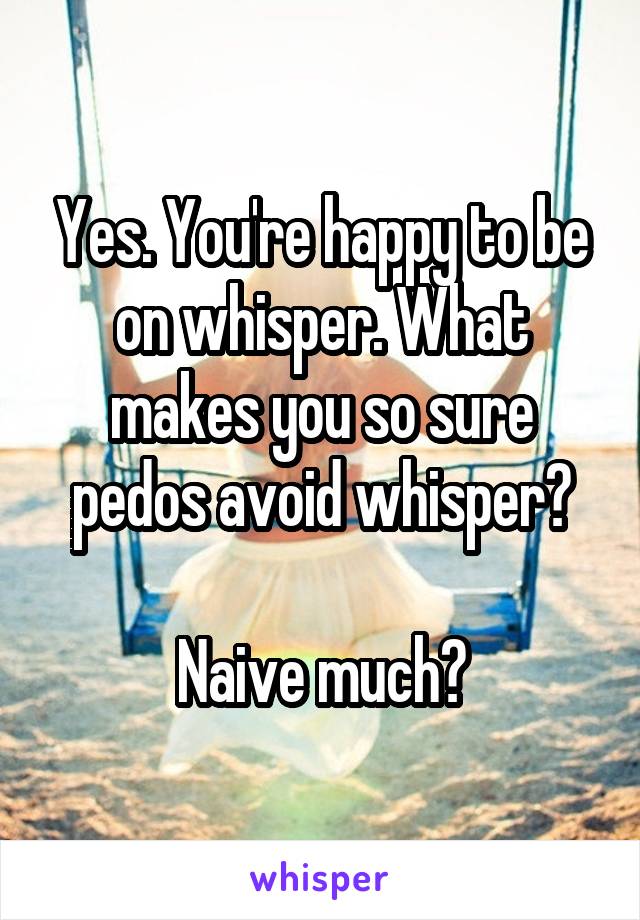 Yes. You're happy to be on whisper. What makes you so sure pedos avoid whisper?

Naive much?