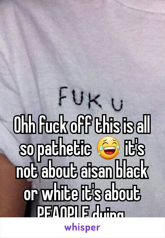 Ohh fuck off this is all so pathetic 😂 it's not about aisan black or white it's about PEAOPLE dying.
