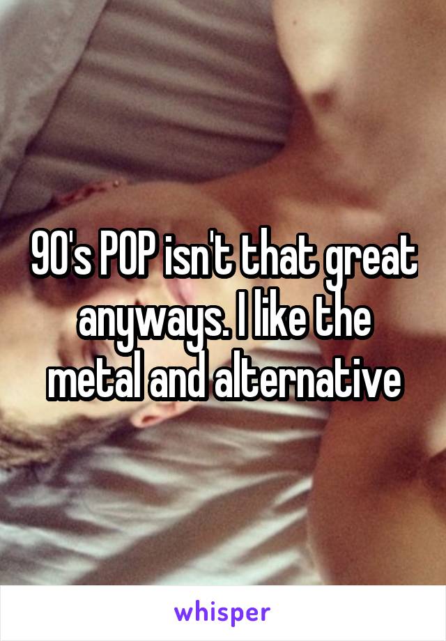 90's POP isn't that great anyways. I like the metal and alternative