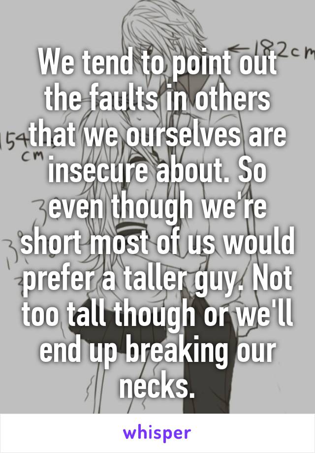We tend to point out the faults in others that we ourselves are insecure about. So even though we're short most of us would prefer a taller guy. Not too tall though or we'll end up breaking our necks.