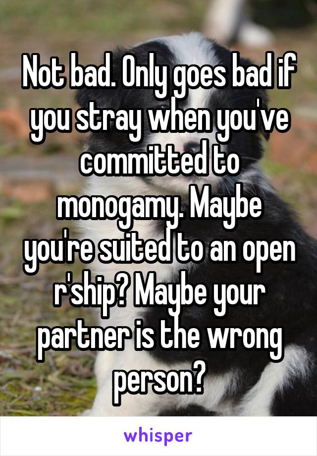 Not bad. Only goes bad if you stray when you've committed to monogamy. Maybe you're suited to an open r'ship? Maybe your partner is the wrong person?