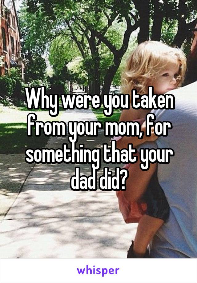Why were you taken from your mom, for something that your dad did?