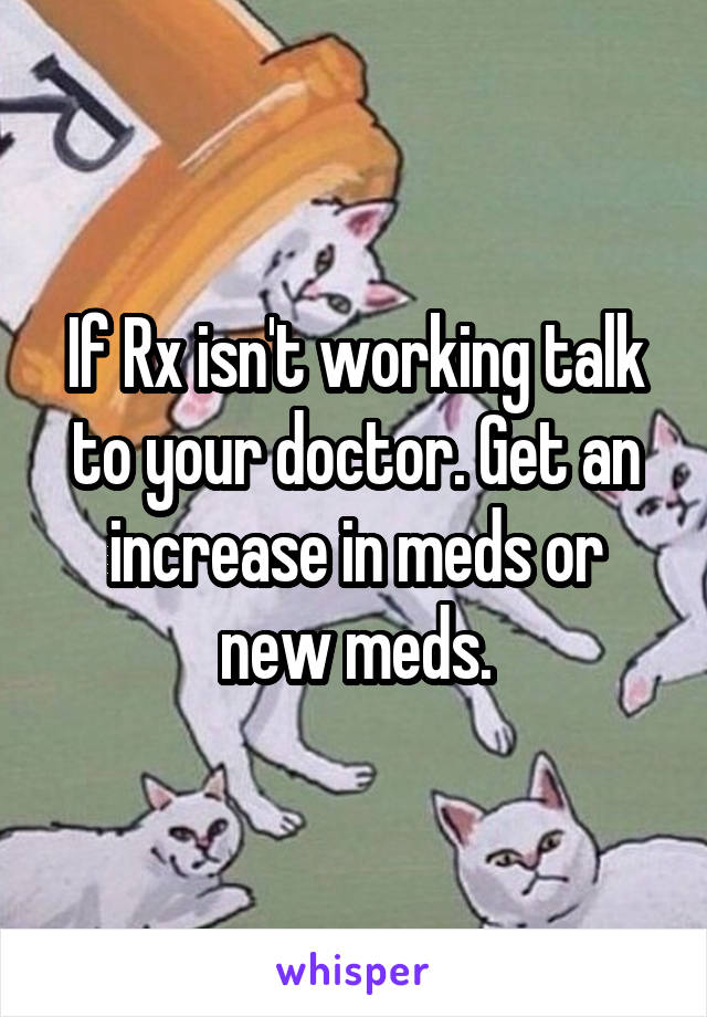 If Rx isn't working talk to your doctor. Get an increase in meds or new meds.