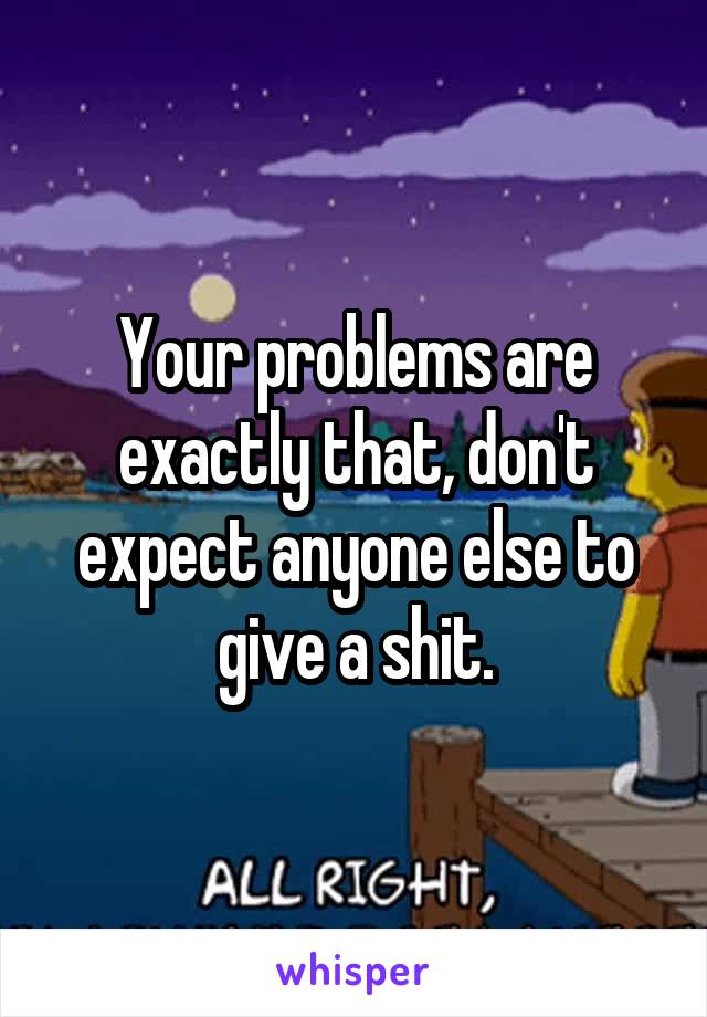Your problems are exactly that, don't expect anyone else to give a shit.