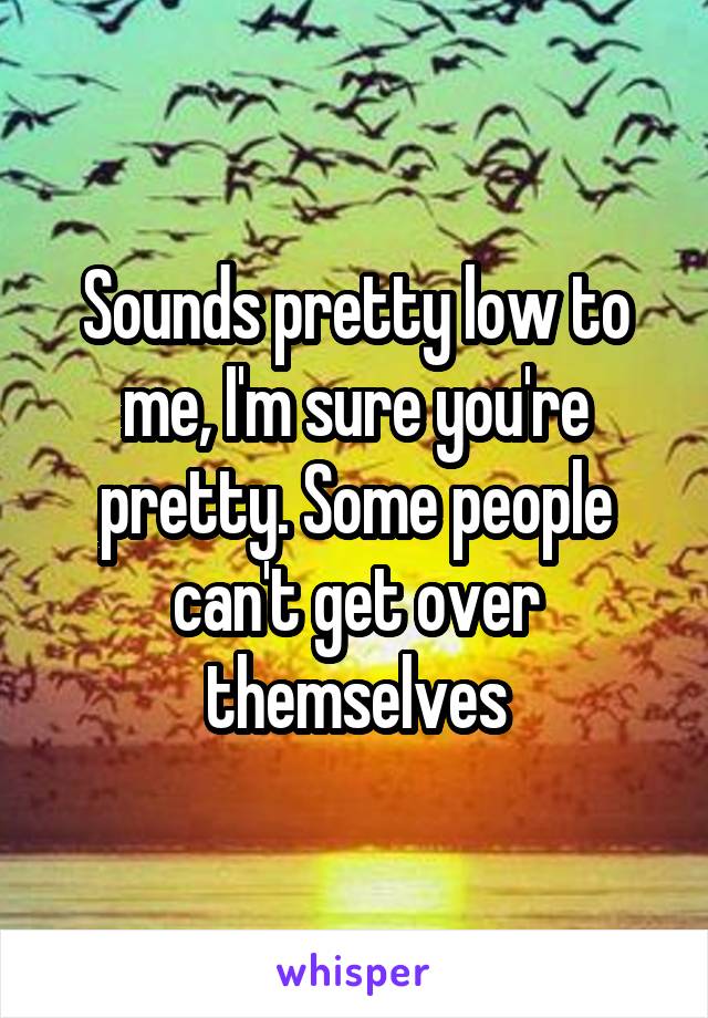 Sounds pretty low to me, I'm sure you're pretty. Some people can't get over themselves