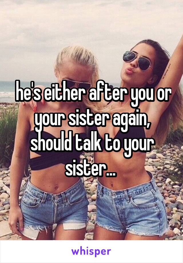  he's either after you or your sister again, should talk to your sister... 