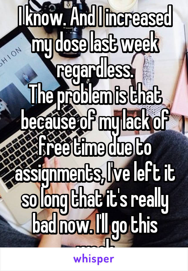 I know. And I increased my dose last week regardless.
The problem is that because of my lack of free time due to assignments, I've left it so long that it's really bad now. I'll go this week