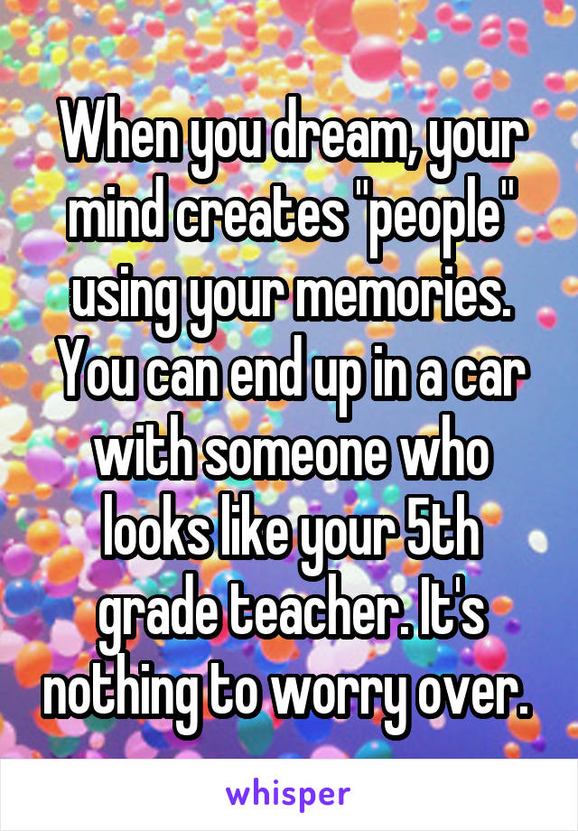 When you dream, your mind creates "people" using your memories. You can end up in a car with someone who looks like your 5th grade teacher. It's nothing to worry over. 