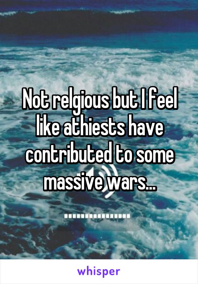 Not relgious but I feel like athiests have contributed to some massive wars...