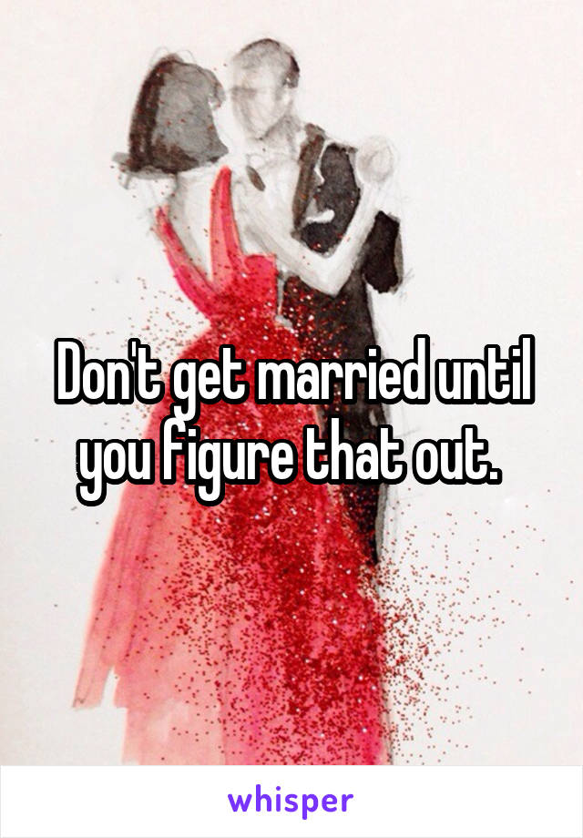 Don't get married until you figure that out. 