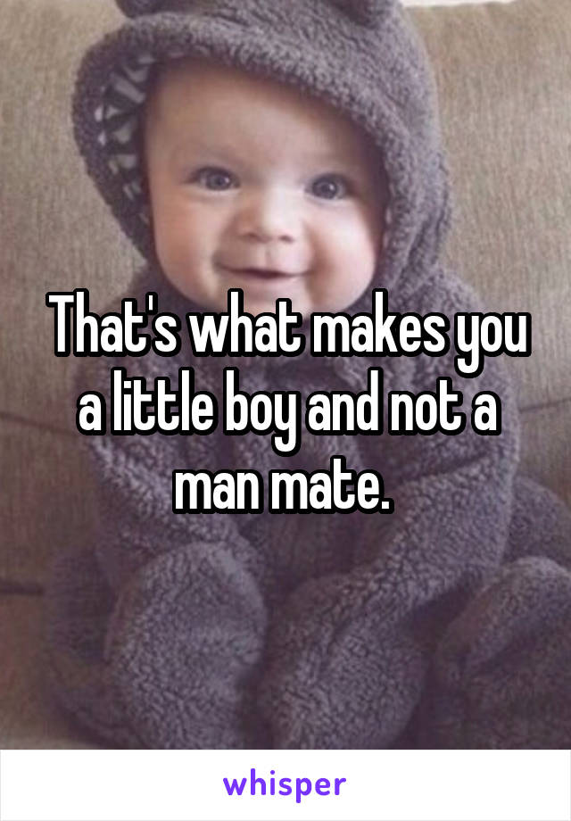 That's what makes you a little boy and not a man mate. 