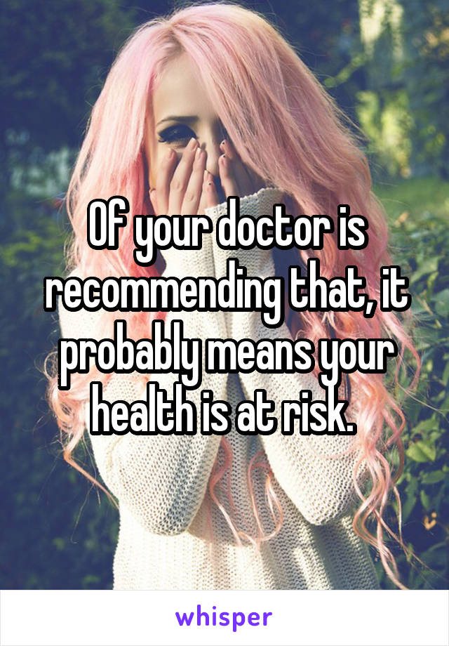 Of your doctor is recommending that, it probably means your health is at risk. 