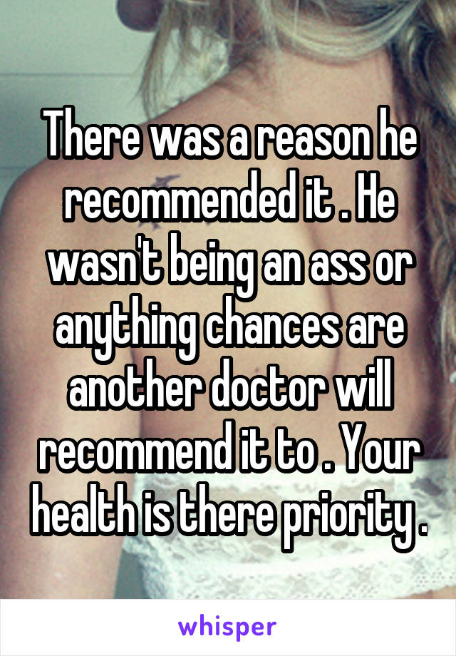 There was a reason he recommended it . He wasn't being an ass or anything chances are another doctor will recommend it to . Your health is there priority .