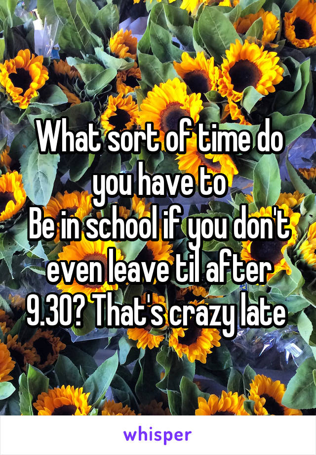 What sort of time do you have to
Be in school if you don't even leave til after 9.30? That's crazy late 