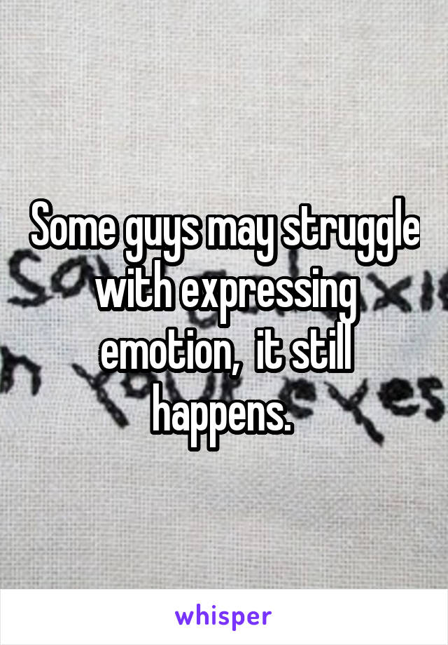Some guys may struggle with expressing emotion,  it still happens. 