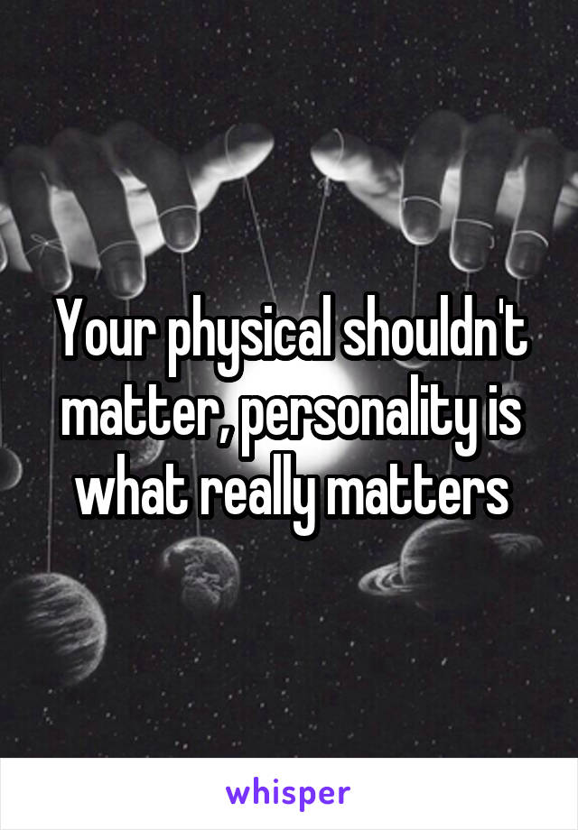 Your physical shouldn't matter, personality is what really matters