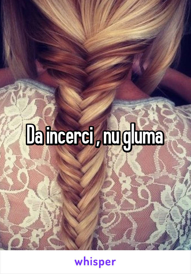 Da incerci , nu gluma 