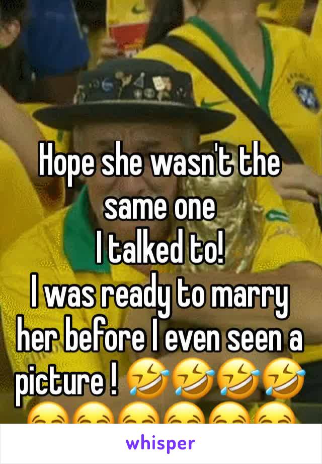 Hope she wasn't the same one 
I talked to! 
I was ready to marry her before I even seen a picture ! 🤣🤣🤣🤣
😂😂😂😂😂😂