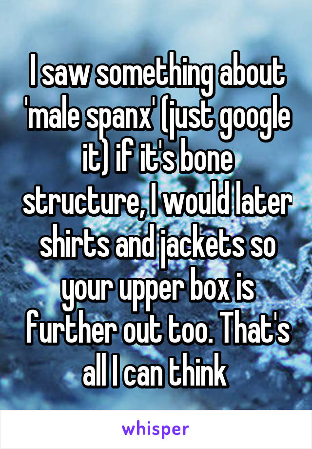 I saw something about 'male spanx' (just google it) if it's bone structure, I would later shirts and jackets so your upper box is further out too. That's all I can think 