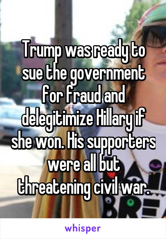 Trump was ready to sue the government for fraud and delegitimize Hillary if she won. His supporters were all but threatening civil war.