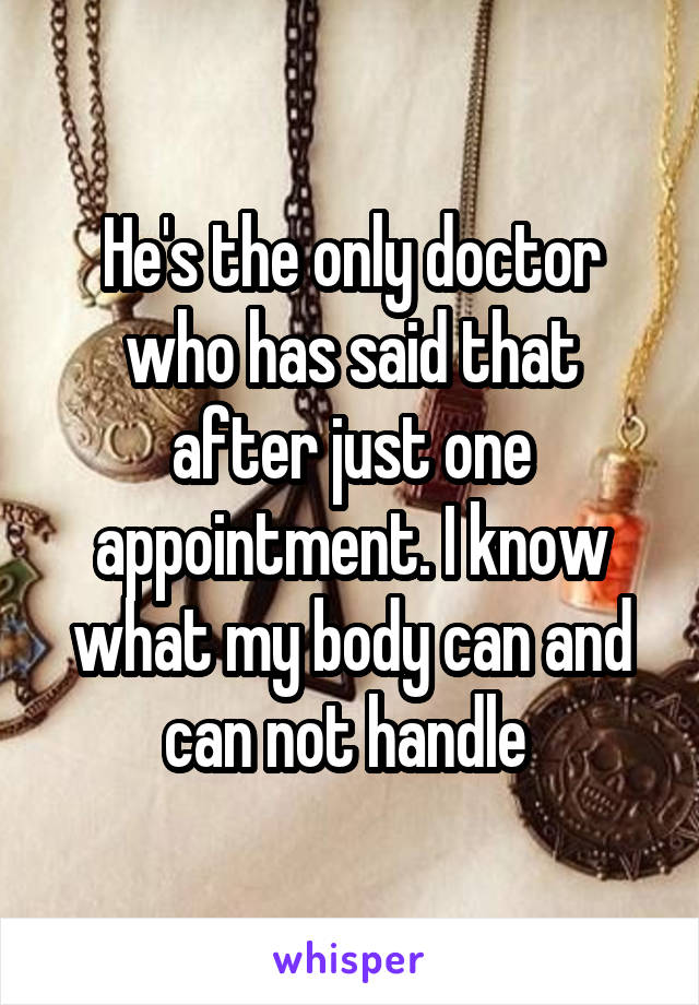 He's the only doctor who has said that after just one appointment. I know what my body can and can not handle 