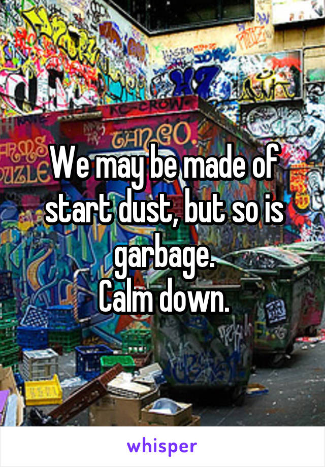 We may be made of start dust, but so is garbage.
Calm down.