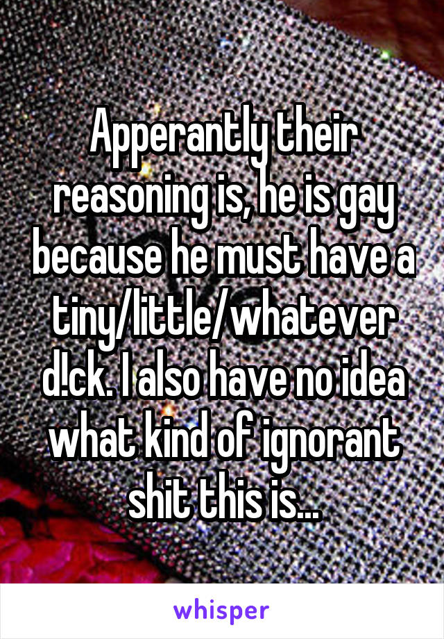 Apperantly their reasoning is, he is gay because he must have a tiny/little/whatever d!ck. I also have no idea what kind of ignorant shit this is...