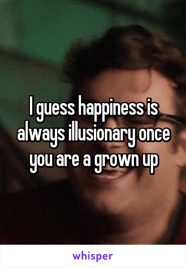 I guess happiness is always illusionary once you are a grown up