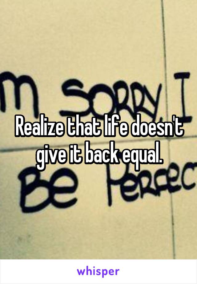 Realize that life doesn't give it back equal.