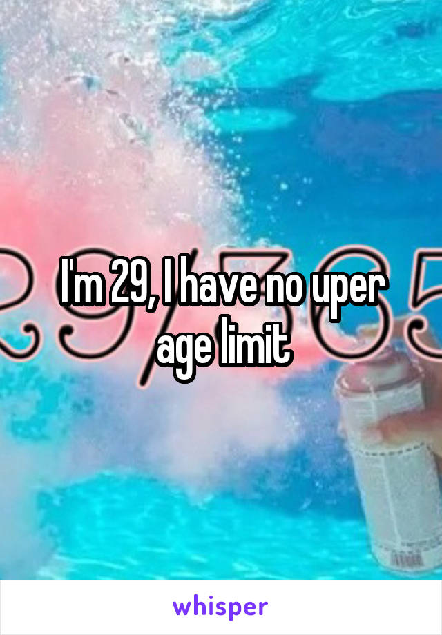 I'm 29, I have no uper age limit