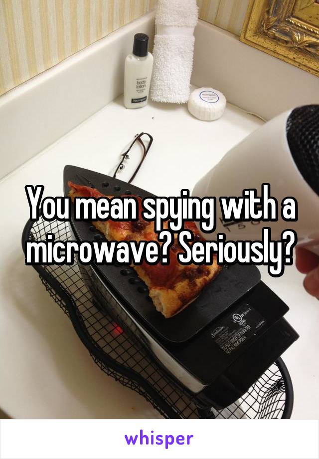 You mean spying with a microwave? Seriously?