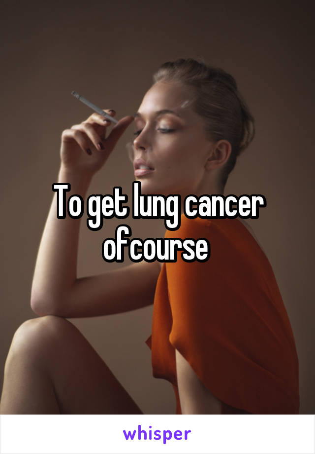 To get lung cancer ofcourse 