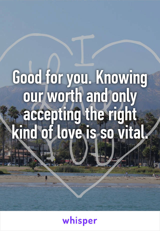 Good for you. Knowing our worth and only accepting the right kind of love is so vital. 