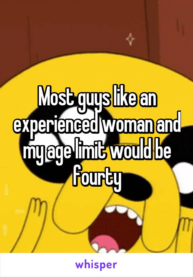 Most guys like an experienced woman and my age limit would be fourty