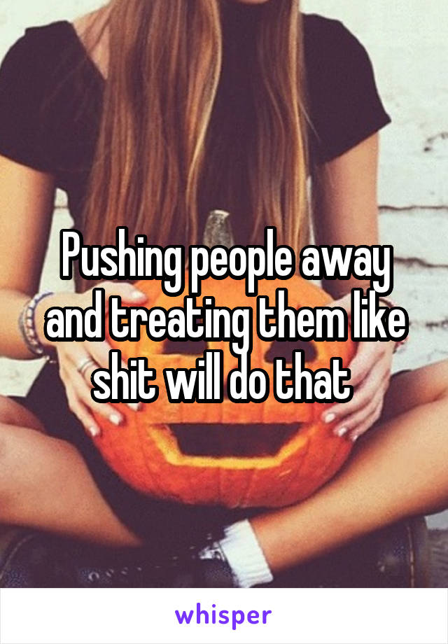 Pushing people away and treating them like shit will do that 