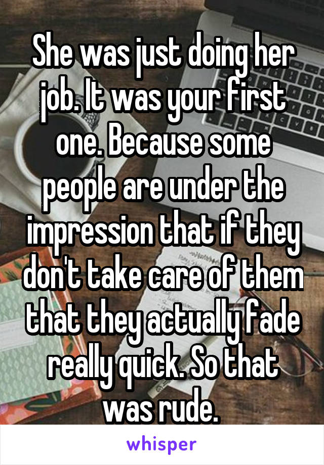 She was just doing her job. It was your first one. Because some people are under the impression that if they don't take care of them that they actually fade really quick. So that was rude. 