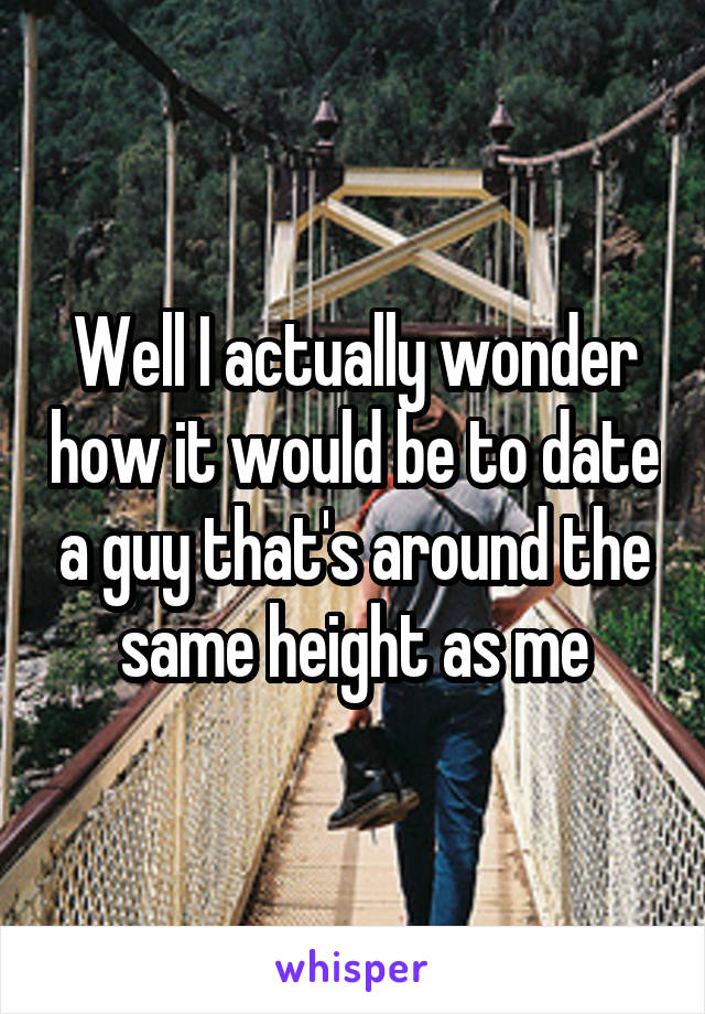 Well I actually wonder how it would be to date a guy that's around the same height as me
