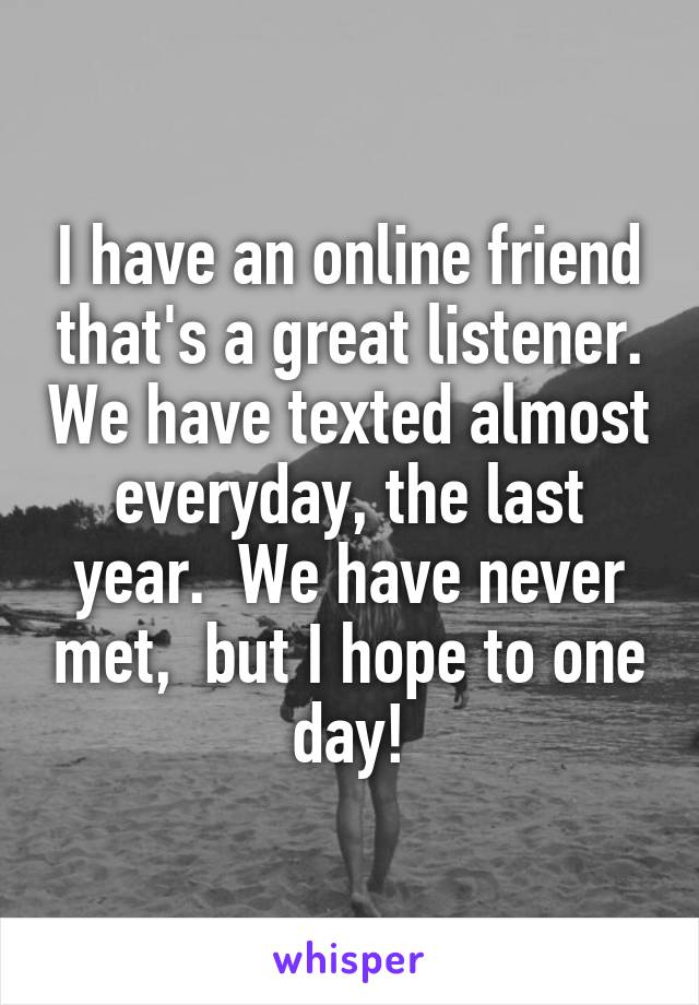 I have an online friend that's a great listener. We have texted almost everyday, the last year.  We have never met,  but I hope to one day!
