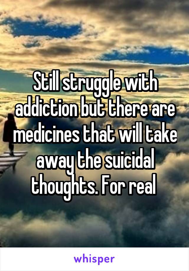 Still struggle with addiction but there are medicines that will take away the suicidal thoughts. For real 