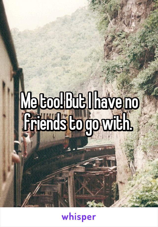 Me too! But I have no friends to go with. 