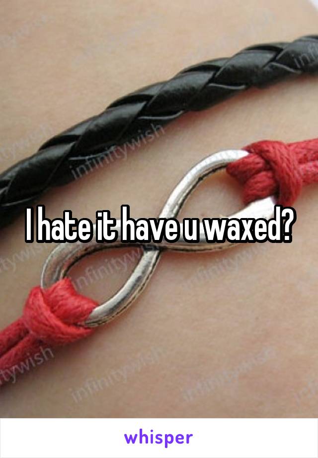 I hate it have u waxed?