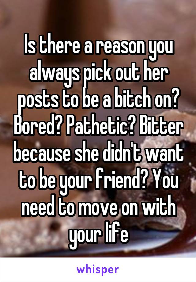 Is there a reason you always pick out her posts to be a bitch on? Bored? Pathetic? Bitter because she didn't want to be your friend? You need to move on with your life