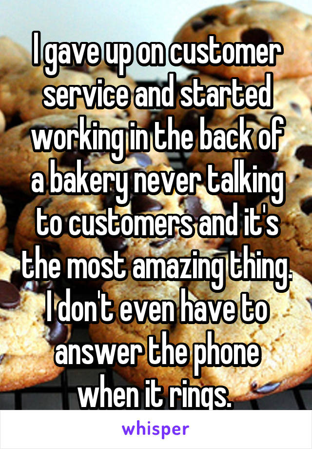 I gave up on customer service and started working in the back of a bakery never talking to customers and it's the most amazing thing. I don't even have to answer the phone when it rings. 