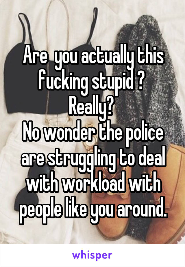 Are  you actually this fucking stupid ? 
Really? 
No wonder the police are struggling to deal with workload with people like you around.