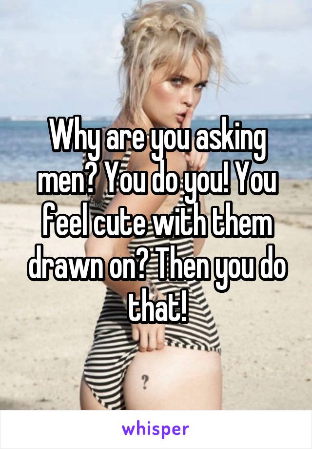 Why are you asking men? You do you! You feel cute with them drawn on? Then you do that!