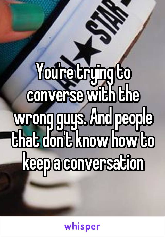 You're trying to converse with the wrong guys. And people that don't know how to keep a conversation